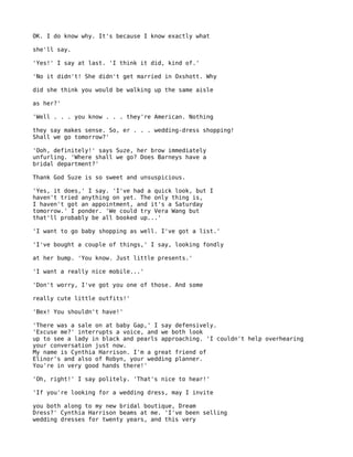 OK. I do know why. It's because I know exactly what

she'll say.

'Yes!' I say at last. 'I think it did, kind of.'

'No it didn't! She didn't get married in Oxshott. Why

did she think you would be walking up the same aisle

as her?'

'Well . . . you know . . . they're American. Nothing

they say makes sense. So, er . . . wedding-dress shopping!
Shall we go tomorrow?'

'Ooh, definitely!' says Suze, her brow immediately
unfurling. 'Where shall we go? Does Barneys have a
bridal department?'

Thank God Suze is so sweet and unsuspicious.

'Yes, it does,' I say. 'I've had a quick look, but I
haven't tried anything on yet. The only thing is,
I haven't got an appointment, and it's a Saturday
tomorrow.' I ponder. 'We could try Vera Wang but
that'll probably be all booked up...'

'I want to go baby shopping as well. I've got a list.'

'I've bought a couple of things,' I say, looking fondly

at her bump. 'You know. Just little presents.'

'I want a really nice mobile...'

'Don't worry, I've got you one of those. And some

really cute little outfits!'

'Bex! You shouldn't have!'

'There was a sale on at baby Gap,' I say defensively.
'Excuse me?' interrupts a voice, and we both look
up to see a lady in black and pearls approaching. 'I couldn't help overhearing
your conversation just now.
My name is Cynthia Harrison. I'm a great friend of
Elinor's and also of Robyn, your wedding planner.
You're in very good hands there!'

'Oh, right!' I say politely. 'That's nice to hear!'

'If you're looking for a wedding dress, may I invite

you both along to my new bridal boutique, Dream
Dress?' Cynthia Harrison beams at me. 'I've been selling
wedding dresses for twenty years, and this very
 