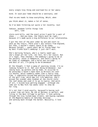every single tiny thing and overload his or her weary

mind. It said your home should be a sanctuary, and

that no-one needs to know everything. Which, when

you think about it, makes a lot of sense.

So I've been filtering out quite a lot recently. Just

tedious, mundane little things like
      well, like

store-card bills, and the exact price I paid for a pair of
shoes . . . And you know, the theory must be right,
because it's made quite a big difference to our relationship.

I put the rest of the post under my arm and start to
walk up the stairs. There aren't any letters from England,
but then, I wouldn't expect there to be today.
Because tonight.., guess what? We're flying home! For
my best friend Suze's wedding! I just can't wait.

She's marrying Tarquin, who's a really sweet guy
she's known all her life. (In fact, he's her cousin. But
it's legal. They checked.) The wedding's going to be at
her parents' house in Hampshire, and there's going to
be loads of champagne, and a horse and carriage . . .
and best of all, I'm going to be bridesmaid!

At the thought, I feel a pang of yearning inside. I'm so
looking forward to it. Not just being bridesmaid - but
seeing Suze, my parents and my home. It occurred to
me yesterday I haven't been back to Britain for over
six months, which suddenly seems like a really long
time. I completely missed Dad getting elected captain
of the golf club, which Was his life ambition. And I
missed the scandal when Siobhan at the church stole
the roof money and used it to go to Cyprus. And worst
of all, I missed Suze getting engaged - although she
came out to New York two weeks later to show me
her ring.

It's not that I mind exactly, becauseI'm having such
a great time out here. My job at Barneys is perfect, and
living in the West Village is perfect. I love walking
through the tiny tucked-away streets, and buying cupcakes
at the Magnolia bakery on Saturday mornings
and walking back through the market. Basically, I love

19
 