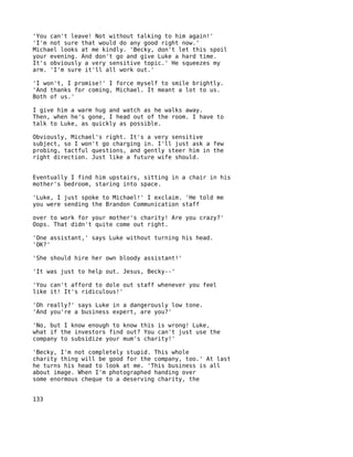 'You can't leave! Not without talking to him again!'
'I'm not sure that would do any good right now.'
Michael looks at me kindly. 'Becky, don't let this spoil
your evening. And don't go and give Luke a hard time.
It's obviously a very sensitive topic.' He squeezes my
arm. 'I'm sure it'll all work out.'

'I won't, I promise!' I force myself to smile brightly.
'And thanks for coming, Michael. It meant a lot to us.
Both of us.'

I give him a warm hug and watch as he walks away.
Then, when he's gone, I head out of the room. I have to
talk to Luke, as quickly as possible.

Obviously, Michael's right. It's a very sensitive
subject, so I won't go charging in. I'll just ask a few
probing, tactful questions, and gently steer him in the
right direction. Just like a future wife should.


Eventually I find him upstairs, sitting in a chair in his
mother's bedroom, staring into space.

'Luke, I just spoke to Michael!' I exclaim. 'He told me
you were sending the Brandon Communication staff

over to work for your mother's charity! Are you crazy?'
Oops. That didn't quite come out right.

'One assistant,' says Luke without turning his head.
'OK?'

'She should hire her own bloody assistant!'

'It was just to help out. Jesus, Becky--'

'You can't afford to dole out staff whenever you feel
like it! It's ridiculous!'

'Oh really?' says Luke in a dangerously low tone.
'And you're a business expert, are you?'

'No, but I know enough to know this is wrong! Luke,
what if the investors find out? You can't just use the
company to subsidize your mum's charity!'

'Becky, I'm not completely stupid. This whole
charity thing will be good for the company, too.' At last
he turns his head to look at me. 'This business is all
about image. When I'm photographed handing over
some enormous cheque to a deserving charity, the


133
 