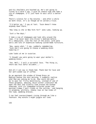 and his shoulders are hunched up. He's not going to
listen to a word I say. I give an inward sigh and take a
sip of champagne. I'll just have to wait until a better
time.

There's silence for a few minutes - and after a while
we both relax. It's as though we've called a truce.

'I'd better go,' I say at last. 'Suze doesn't know
anybody down there.'

'How long is she in New York for?' asks Luke, looking up.

'Just a few days.'

I take a sip of champagne and look idly around the
room. I've never been into Elinor's bedroom before.
It's immaculate, like the rest of the place, with pale
walls and lots of expensive-looking custom-made furniture.

'Hey, guess what,' I say, suddenly remembering.
'Suze and I are going to choose a wedding dress
tomorrow I'

Luke looks at me in surprise.

'I thought you were going to wear your mother's
wedding dress.'

'Yes. Well.' I pull a sorrowful face. 'The thing is,
there was this awful accident...'


And all I can say is thank God. Thank God for Suze and
her well-aimed cup of coffee.

As we approach the window of Dream Dress on
Madison Avenue the next morning, I suddenly realize
what Mum was asking me to.do. How could she want
me to wear her frilly monstrosity, instead of one of
these gorgeous, amazing, Oscar-winner creations? We
open the door and silently look around the hushed
showroom, with its champagne-coloured carpet and
painted trompe l'oeil clouds on the ceiling - and hanging
in gleaming, glittery, sheeny rows on two sides of
the room, wedding dresses.

I can feel overexcitement rising through me like a
fountain. Any minute I might giggle out loud.


135
 