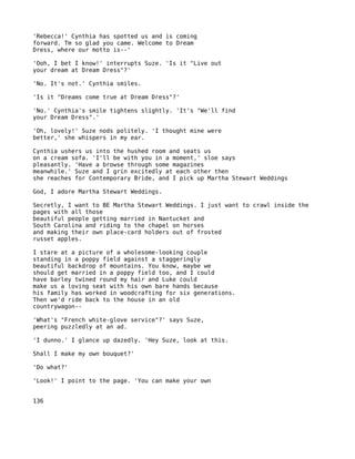 'Rebecca!' Cynthia has spotted us and is coming
forward. Tm so glad you came. Welcome to Dream
Dress, where our motto is--'

'Ooh, I bet I know!' interrupts Suze. 'Is it "Live out
your dream at Dream Dress"?'

'No. It's not.' Cynthia smiles.

'Is it "Dreams come true at Dream Dress"?'

'No.' Cynthia's smile tightens slightly. 'It's "We'll find
your Dream Dress".'

'Oh, lovely!' Suze nods politely. 'I thought mine were
better,' she whispers in my ear.

Cynthia ushers us into the hushed room and seats us
on a cream sofa. 'I'll be with you in a moment,' sloe says
pleasantly. 'Have a browse through some magazines
meanwhile.' Suze and I grin excitedly at each other then
she reaches for Contemporary Bride, and I pick up Martha Stewart Weddings

God, I adore Martha Stewart Weddings.

Secretly, I want to BE Martha Stewart Weddings. I just want to crawl inside the
pages with all those
beautiful people getting married in Nantucket and
South Carolina and riding to the chapel on horses
and making their own place-card holders out of frosted
russet apples.

I stare at a picture of a wholesome-looking couple
standing in a poppy field against a staggeringly
beautiful backdrop of mountains. You know, maybe we
should get married in a poppy field too, and I could
have barley twined round my hair and Luke could
make us a loving seat with his own bare hands because
his family has worked in woodcrafting for six generations.
Then we'd ride back to the house in an old
countrywagon--

'What's "French white-glove service"?' says Suze,
peering puzzledly at an ad.

'I dunno.' I glance up dazedly. 'Hey Suze, look at this.

Shall I make my own bouquet?'

'Do what?'

'Look!' I point to the page. 'You can make your own


136
 