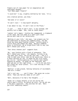 flowers out of crpe paper for an imaginative and
individual bouquet.'
'You? Make paper flowers?'

'I could do!' I say, slightly nettled by her tone. 'I'm a

very creative person, you know.'

'And what if it rains?'

'It won't rain--' I stop myself abruptly.

I was about to say, 'It won't rain in the Plaza.'

'I just . . . know it won't rain,' I say instead, and
quickly turn a page. 'Ooh, look at those shoes!'

'Ladies! Let's begin.' Cynthia has reappeared, a clipboard
in her hand. She sits down on a small gilt chair
and we both look at her attentively.

'Nothing in your life,' she says, 'can prepare you for
the experience of buying your wedding dress. You may
think you know about buying clothes.' Cynthia gives a
little smile and shakes her head. 'Buying a wedding
dress is different. We at Dream Dress like to say, you
don't choose your dress . . .'

'Your dress chooses you?' suggests Suze.

'No,' says Cynthia with a flash of annoyance. 'You
don't choose your dress,' she repeats, turning to me,
'you meet your dress. You've met your man.., now it's
time to meet your dress. And let me assure you, there is
a dress waiting for you. It might be the first dress
you try on.' Cynthia gestures to a halter-neck sheath
hanging up nearby. 'It might be the twentieth. But
when you put on the right dress . . . it'll hit you here.'
She clasps her solar plexus. 'It's like falling in love.
You'll know.'

'Really?' I look around, feeling tentacles of excitement.
'How will I know?'

'Let's just say . . . you'll know.' She gives me a wise
smile. 'Have you had any ideas at all yet?'

'Well, obviously I've had a few thoughts . . .'

'Good! It's always helpful if we can narrow the
search down a little. So before we start, let me ask you
a few basic questions.' She unscrews her pen. 'Were
you after something simple?'


137
 