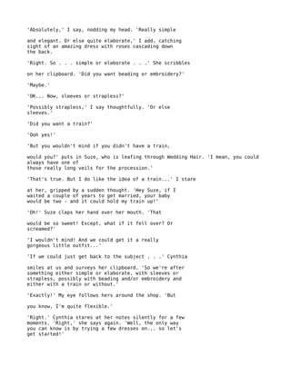 'Absolutely,' I say, nodding my head. 'Really simple

and elegant. Or else quite elaborate,' I add, catching
sight of an amazing dress with roses cascading down
the back.

'Right. So . . . simple or elaborate . . .' She scribbles

on her clipboard. 'Did you want beading or embroidery?'

'Maybe.'

'OK... Now, sleeves or strapless?'

'Possibly strapless,' I say thoughtfully. 'Or else
sleeves.'

'Did you want a train?'

'Ooh yes!'

'But you wouldn't mind if you didn't have a train,

would you?' puts in Suze, who is leafing through Wedding Hair. 'I mean, you could
always have one of
those really long veils for the procession.'

'That's true. But I do like the idea of a train...' I stare

at her, gripped by a sudden thought. 'Hey Suze, if I
waited a couple of years to get married, your baby
would be two - and it could hold my train up!'

'Oh!' Suze claps her hand over her mouth. 'That

would be so sweet! Except, what if it fell over? Or
screamed?'

'I wouldn't mind! And we could get it a really
gorgeous little outfit...'

'If we could just get back to the subject . . .' Cynthia

smiles at us and surveys her clipboard. 'So we're after
something either simple or elaborate, with sleeves or
strapless, possibly with beading and/or embroidery and
either with a train or without.'

'Exactly!' My eye follows hers around the shop. 'But

you know, I'm quite flexible.'

'Right.' Cynthia stares at her notes silently for a few
moments. 'Right,' she says again. 'Well, the only way
you can know is by trying a few dresses on... so let's
get started!'
 