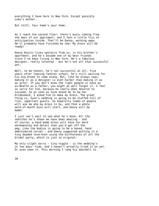 everything I have here in New York. Except possibly
Luke's mother.

But still. Your home's your home.


As I reach the second floor, there's music coming from
the door of our apartment, and I feel a little fizz of
anticipation inside. That'll be Danny, working away.
He'll probably have finished by now! My dress will be
ready!

Danny Kovitz lives upstairs from us, in his brother's
apartment, and he's become one of my best friends
since I've been living in New York. He's a fabulous
designer, really talented - but he's not all that successful
yet.

Well, to be honest, he's not successful at all. Five
years after leaving fashion school, he's still waiting for
his big break to come along. But, like he always says,
making it as a designer is even harder than making it as
an actor. If you don't know the right people or have an
ex-Beatle as a father, you might as well forget it. I feel
so sorry for him, because he really does deserve to
succeed. So as soon as Suze asked me to be her
bridesmaid, I asked him to make my dress. The great
thing is, Suze's wedding is going to be stuffed full of
rich, important guests. So hopefully loads of people
will ask me who my dress is by, and then a whole
word-of-mouth buzz will start, and Danny will be
made!

I just can't wait to see what he's done. All the
sketches he's shown me have been amazing - and
of course, a hand-made dress will have far more
workmanship and detail than you'd get off the
peg. Like the bodice is going to be a boned, hand
embroidered corset - and Danny suggested putting in a
tiny beaded love-knot using the birthstones of all the
bridal party, which is just so original.

My only slight worry - tiny niggle - is the wedding's
in two days' time, and I haven't actually tried it on yet.
Or even seen it. This morning I rang his doorbell to


20
 