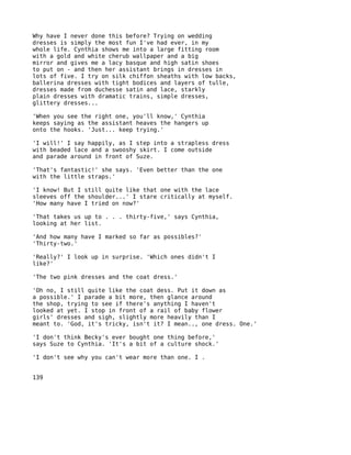 Why have I never done this before? Trying on wedding
dresses is simply the most fun I've had ever, in my
whole life. Cynthia shows me into a large fitting room
with a gold and white cherub wallpaper and a big
mirror and gives me a lacy basque and high satin shoes
to put on - and then her assistant brings in dresses in
lots of five. I try on silk chiffon sheaths with low backs,
ballerina dresses with tight bodices and layers of tulle,
dresses made from duchesse satin and lace, starkly
plain dresses with dramatic trains, simple dresses,
glittery dresses...

'When you see the right one, you'll know,' Cynthia
keeps saying as the assistant heaves the hangers up
onto the hooks. 'Just... keep trying.'

'I will!' I say happily, as I step into a strapless dress
with beaded lace and a swooshy skirt. I come outside
and parade around in front of Suze.

'That's fantastic!' she says. 'Even better than the one
with the little straps.'

'I know! But I still quite like that one with the lace
sleeves off the shoulder...' I stare critically at myself.
'How many have I tried on now?'

'That takes us up to . . . thirty-five,' says Cynthia,
looking at her list.

'And how many have I marked so far as possibles?'
'Thirty-two.'

'Really?' I look up in surprise. 'Which ones didn't I
like?'

'The two pink dresses and the coat dress.'

'Oh no, I still quite like the coat dess. Put it down as
a possible.' I parade a bit more, then glance around
the shop, trying to see if there's anything I haven't
looked at yet. I stop in front of a rail of baby flower
girls' dresses and sigh, slightly more heavily than I
meant to. 'God, it's tricky, isn't it? I mean.., one dress. One.'

'I don't think Becky's ever bought one thing before,'
says Suze to Cynthia. 'It's a bit of a culture shock.'

'I don't see why you can't wear more than one. I .


139
 