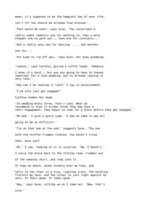 mean, it's supposed to be the happiest day of your life,

isn't it? You should be allowed five dresses.'

'That would be cool!' says Suze. 'You could have a

really sweet romantic one for walking in, then a more
elegant one to walk out.., then one for cocktails...'

'And a really sexy one for dancing . . . and another

one for...'

'For Luke to rip off you,' says Suze, her eyes gleaming.


'Ladies,' says Cynthia, giving a little laugh. 'Rebecca.

I know it's hard.., but you are going to have to choose
sometime! For a June wedding, you're already leaving it
very late.'

'How can I be leaving it late?' I say in astonishment.

'I've only just got engaged!'

Cynthia shakes her head.

'In wedding-dress terms, that's late. What we
recommend is that if brides think they may have a
short engagement, they begin to look for a dress before they get engaged.'

'Oh God.' I give a gusty sigh. 'I had no idea it was all

going to be so difficult.'

'Try on that one at the end,' suggests Suze. 'The one

with the chiffon trumpet sleeves. You haven't tried

that, have you?'

'Oh,' I say, looking at it in surprise. 'No, I haven't.'

I carry the dress back to the fitting room, clamber out

of the swooshy skirt, and step into it.

It hugs my waist, skims sleekly over my hips, and

falls to the floor in a tiny, rippling train. The neckline
flatters my face, and the colour is just right against my
skin. It feels good. It looks good.

'Hey,' says Suze, sitting up as I come out. 'Now, that's

nice.'
 