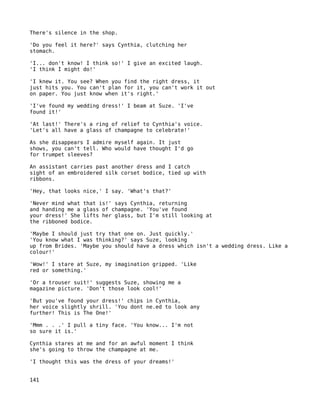 There's silence in the shop.

'Do you feel it here?' says Cynthia, clutching her
stomach.

'I... don't know! I think so!' I give an excited laugh.
'I think I might do!'

'I knew it. You see? When you find the right dress, it
just hits you. You can't plan for it, you can't work it out
on paper. You just know when it's right.'

'I've found my wedding dress!' I beam at Suze. 'I've
found it!'

'At last!' There's a ring of relief to Cynthia's voice.
'Let's all have a glass of champagne to celebrate!'

As she disappears I admire myself again. It just
shows, you can't tell. Who would have thought I'd go
for trumpet sleeves?

An assistant carries past another dress and I catch
sight of an embroidered silk corset bodice, tied up with
ribbons.

'Hey, that looks nice,' I say. 'What's that?'

'Never mind what that is!' says Cynthia, returning
and handing me a glass of champagne. 'You've found
your dress!' She lifts her glass, but I'm still looking at
the ribboned bodice.

'Maybe I should just try that one on. Just quickly.'
'You know what I was thinking?' says Suze, looking
up from Brides. 'Maybe you should have a dress which isn't a wedding dress. Like a
colour!'

'Wow!' I stare at Suze, my imagination gripped. 'Like
red or something.'

'Or a trouser suit!' suggests Suze, showing me a
magazine picture. 'Don't those look cool!'

'But you've found your dress!' chips in Cynthia,
her voice slightly shrill. 'You dont ne.ed to look any
further! This is The One!'

'Mmm . . .' I pull a tiny face. 'You know... I'm not
so sure it is.'

Cynthia stares at me and for an awful moment I think
she's going to throw the champagne at me.

'I thought this was the dress of your dreams!'


141
 