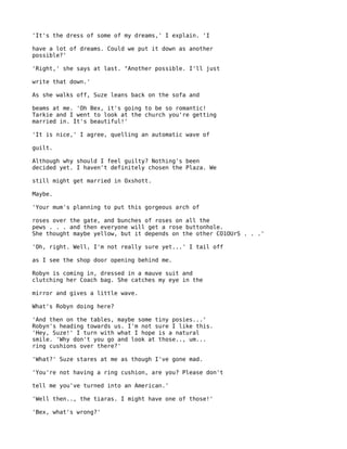 'It's the dress of some of my dreams,' I explain. 'I

have a lot of dreams. Could we put it down as another
possible?'

'Right,' she says at last. "Another possible. I'll just

write that down.'

As she walks off, Suze leans back on the sofa and

beams at me. 'Oh Bex, it's going to be so romantic!
Tarkie and I went to look at the church you're getting
married in. It's beautiful!'

'It is nice,' I agree, quelling an automatic wave of

guilt.

Although why should I feel guilty? Nothing's been
decided yet. I haven't definitely chosen the Plaza. We

still might get married in Oxshott.

Maybe.

'Your mum's planning to put this gorgeous arch of

roses over the gate, and bunches of roses on all the
pews . . . and then everyone will get a rose buttonhole.
She thought maybe yellow, but it depends on the other CO1OUrS . . .'

'Oh, right. Well, I'm not really sure yet...' I tail off

as I see the shop door opening behind me.

Robyn is coming in, dressed in a mauve suit and
clutching her Coach bag. She catches my eye in the

mirror and gives a little wave.

What's Robyn doing here?

'And then on the tables, maybe some tiny posies...'
Robyn's heading towards us. I'm not sure I like this.
'Hey, Suze!' I turn with what I hope is a natural
smile. 'Why don't you go and look at those.., um...
ring cushions over there?'

'What?' Suze stares at me as though I've gone mad.

'You're not having a ring cushion, are you? Please don't

tell me you've turned into an American.'

'Well then.., the tiaras. I might have one of those!'

'Bex, what's wrong?'
 