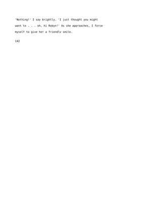 'Nothing!' I say brightly. 'I just thought you might

want to . . . oh, hi Robyn!' As she approaches, I force

myself to give her a friendlv smile.


142
 