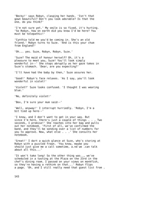 'Becky!' says Robyn, clasping her hands. 'Isn't that
gown beautiful? Don't you look adorable? Is that the
one, do you think?'

'I'm not sure yet.' My smile is so fixed, it's hurting.
'So Robyn, how on earth did you know I'd be here? You
must be telepathic!'

'Cynthia told me you'd be coming in. She's an old
friend.' Robyn turns to Suze. 'And is this your chum
from England?'

'Oh... yes. Suze, Robyn, Robyn, Suze.'

'Suze? The maid of honour herself? Oh, it's a
pleasure to meet you, Suze! You'll look simply
wonderful in--' She stops abruptly as her gaze takes in
Suze's stomach. 'Dear, are you expecting?'

'I'll have had the baby by then,' Suze assures her.

'Good!' Robyn's face relaxes. 'As I say, you'll look
wonderful in violet!'

'Violet?' Suze looks confused. 'I thought I was wearing
blue.'

'No, definitely violet!'

'Bex, I'm sure your mum said--'

'Well, anyway!' I interrupt hurriedly. 'Robyn, I'm a
bit tied up here--'

'I know, and I don't want to get in your way. But
since I'm here, there's just a couple of things . . . Two
seconds, I promise!' She reaches into her bag and pulls
out her notebook. 'First of all, we've confirmed the
band, and they'll be sending over a list of numbers for
you to approve. Now, what else . . .' She consults her
notebook.

'Great!' I dart a quick glance at Suze, who's staring at
Robyn with a puzzled frown. 'You know, maybe you
should just give me a call sometime, a.nd we .can talk
about all this...'

'It won't take long! So the other thing was.., we've
scheduled in a tasting at the Plaza on the 23rd in the
chef's dining room. I passed on your views on monkfish,
so they're having a rethink on that...' Robyn flips
a page. 'Oh, and I still really need that guest list from .


143
 