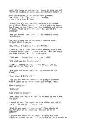 yoU!' She looks up and wags her finger in mock reproof.
'We'll be needing to think about invitations before we

know it! Especially for the overseas guests!'
'OK. I'll... I'll get onto it.' I mumble.
I don't dare look at Suze.

'Great! And I'm meeting you at Antoine's on Monday,
ten o'clock. Those cakes . . . you are going to swoon.
Now I have to run.' She closes her notebook and smiles
at Suze. 'Nice to meet you, Suze. See you at the
wedding!'

'See you there!' says Suze in a too-cheerful voice.
'Absolutely.'

The door closes behind Robyn and I swallow hard,
my face still tingling.

'So, ahm... I might as well get changed.'

I head to the fitting room without meeting Suze's eye.
A moment later, she's in there with me. 'Who was that?'
she says lightly, as I unzip the dress.

'That was... Robyn! She's nice, isn't she?'

'And what was she talking about?'

'Just... wedding chit-chat.., you know... Can you
help me out of this corset?'

'Why does she think you're getting married at the
Plaza?'

'I... um... I don't know!'

'Yes you do! And that woman at the party!' Suddenly
Suze's voice is as severe as she can manage. 'Bex,

what's going on?'

'Nothing!'

Suze grabs my shoulder.

'Bex, stop it! You're not getting married at the Plaza,
are you?'

I stare at her, feeling my hce grow hotter and hotter.
'It's... an option,' I say at last.

'What do you mean, it's an option?' Suze stares at
me, her grip on me loosening. 'How can it be an
option?'

I adjust the dress on the hanger, playing for time,
trying to stifle the guilt rising inside me. If I behave as
 