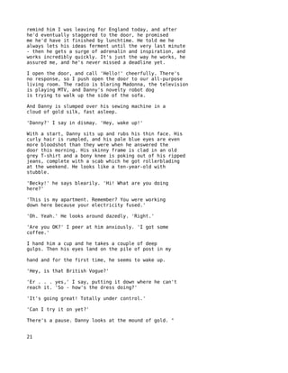 remind him I was leaving for England today, and after
he'd eventually staggered to the door, he promised
me he'd have it finished by lunchtime. He told me he
always lets his ideas ferment until the very last minute
- then he gets a surge of adrenalin and inspiration, and
works incredibly quickly. It's just the way he works, he
assured me, and he's never missed a deadline yet.

I open the door, and call 'Hello!' cheerfully. There's
no response, so I push open the door to our all-purpose
living room. The radio is blaring Madonna, the television
is playing MTV, and Danny's novelty robot dog
is trying to walk up the side of the sofa.

And Danny is slumped over his sewing machine in a
cloud of gold silk, fast asleep.

'Danny?' I say in dismay. 'Hey, wake up!'

With a start, Danny sits up and rubs his thin face. His
curly hair is rumpled, and his pale blue eyes are even
more bloodshot than they were when he answered the
door this morning. His skinny frame is clad in an old
grey T-shirt and a bony knee is poking out of his ripped
jeans, complete with a scab which he got rollerblading
at the weekend. He looks like a ten-year-old with
stubble.

'Becky!' he says blearily. 'Hi! What are you doing
here?'

'This is my apartment. Remember? You were working
down here because your electricity fused.'

'Oh. Yeah.' He looks around dazedly. 'Right.'

'Are you OK?' I peer at him anxiously. 'I got some
coffee.'

I hand him a cup and he takes a couple of deep
gulps. Then his eyes land on the pile of post in my

hand and for the first time, he seems to wake up.

'Hey, is that British Vogue?'

'Er . . . yes,' I say, putting it down where he can't
reach it. 'So - how's the dress doing?'

'It's going great! Totally under control.'

'Can I try it on yet?'

There's a pause. Danny looks at the mound of gold. "


21
 