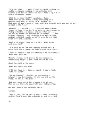 'It's just that . . . well, Elinor's offered to throw this
really spectacular wedding for me and Luke. And I
haven't quite decided whether or not to take it up.' I see
Suze's expression. 'What?'

'What do you mean "what?"' expostulates Suze.
'What about a) your mum's already organizing you a
wedding? What about b) Elinor is a complete cow?
What about c) you've gone off your head? Why on earth would you want to get
married at the Plaza?'

'Because . . . because . . .' I close my eyes briefly.
'Suze, you have to see it. We're going to have a great big
string orchestra, and caviar, and an oyster bar . . .
and Tiffany frames for everyone on the tables . . . and
Cristal champagne.., and the whole place will be this
magical enchanted forest, and we're going to have real
birch trees and songbirds...'

'Real birch trees?' Suze pulls a face. 'What do you
want those for?'

'It's going to be like the Sleeping Beauty! And I'm
going to be the princess, and Luke's going to be the...'

I tail off feebly to see Suze staring at me reproachfully.
'What about your mum?'

There's silence, and I pretend to be preoccupied
unhooking my basque. I don't want to have to think

about Mum right at the moment.

'Bex! What about your mum?'

'I'll just have to... talk her round,' I say at last.
'Talk her round?'

'She said herself I shouldn't do the wedding by
halves!' I say defensively. 'If she came and saw the
Plaza, and saw all the plans--'

'But she's done such a lot of preparation already!
When we were there she could talk about nothing else.

Her and - what's your neighbour called?'

'Janice.'

'That's right. They're calling your kitchen the control
centre. There's about six pinboards up, and lists, and


145
 