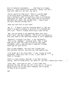 bits of material everywhere . . . And they're so happy
doing it.' Suze stares at me earnestly. 'Becky, you can't
just tell them it's all off. You can't.'

'Elinor would fly them over!' There's a guilty edge
to my voice which I pretend I can't hear. 'They'd
have a fantastic time! It would be a once-in-a-lifetime
experience for them, too! They could stay in the Plaza,
and dance all night, and see New York... They'd have
the most fabulous holiday ever!'

'Have you said this to your mum?'

'No. I... I haven't told her anything about it. Not yet.
There's no point bringing it up until I'm a hundred per
cent sure.' There's a pause while Suze's eyes narrow.

'Bex, you are going to do something about this soon,
aren't you?' she says suddenly. 'You're not just going to
bury your head in the sand and pretend it isn't happening.'

'Honestly! I wouldn't do that!' I say indignantly.
'This is me, remember!' exclaims Suze. 'Bex, I know
what you're like! You used to throw all your bank
statements into a skip and hope a complete stranger
would pay off your bills!'

This is what happens. You tell your friends your
most personal secrets, and they use them against you.

'I've grown up a lot since then,' I say, trying to sound
dignified. 'And I will sort it out. I just need to . . . to
think it through.'

There's a long silence. Outside, I can hear Cynthia
saying, 'Here at Dream Dress, our motto is, you don't choose your dress . . .'

'Look, Bex,' says Suze at last. 'I can't make this
decision for you. No-one can. All I can say is, if you're
going to.pull out of your mum's wedding, you're going
to have to do it quickly.'

146
 