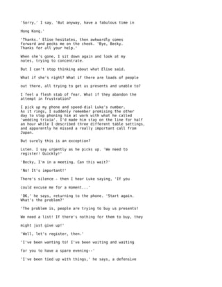 'Sorry,' I say. 'But anyway, have a fabulous time in

Hong Kong.'

'Thanks.' Elise hesitates, then awkwardly comes
forward and pecks me on the cheek. 'Bye, Becky.
Thanks for all your help.'

When she's gone, I sit down again and look at my
notes, trying to concentrate.

But I can't stop thinking about what Elise said.

What if she's right? What if there are loads of people

out there, all trying to get us presents and unable to?

I feel a flesh stab of fear. What if they abandon the
attempt in frustration?

I pick up my phone and speed-dial Luke's number.
As it rings, I suddenly remember promising the other
day to stop phoning him at work with what he called
'wedding trivia'. I'd made him stay on the line for half
an hour while I described three different table settings,
and apparently he missed a really important call from
Japan.

But surely this is an exception?

Lsten. I say urgently as he picks up. 'We need to
register! Quickly!'

'Becky, I'm in a meeting. Can this wait?'

'No! It's important!'

There's silence - then I hear Luke saying, 'If you

could excuse me for a moment...'

'OK,' he says, returning to the phone. 'Start again.
What's the problem?'

'The problem is, people are trying to buy us presents!

We need a list! If there's nothing for them to buy, they

might just give up!'

'Well, let's register, then.'

'I've been wanting to! I've been waiting and waiting

for you to have a spare evening--'

'I've been tied up with things,' he says, a defensive
 