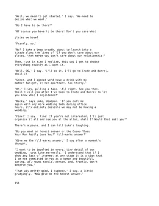 'Well, we need to get started,' I say. 'We-need to
decide what we want.'

'Do I have to be there?'

'Of course you have to be there! Don't you care what

plates we have?'

'Frankly, no.'

'No? I take a deep breath, about to launch into a
tirade along the lines of 'If you don't care about our
plates, then maybe you don't care about our relationship!'

Then, just in time I realize, this way I get to choose
everything exactly as I want it.

'Well, OK,' I say. 'I'll do it. I'll go to Crate and Barrel,
shall I?'

'Great. And I agreed we'd have a drink with my
mother tonight, at her apartment. Six thirty.'

'Oh,' I say, pulling a face. 'All right. See you then.
Shall I call you after I've been to Crate and Barrel to let
you know what I registered?'

'Becky,' says Luke, deadpan. 'If you call me
again with any more wedding talk during office
hours, it's entirely possible we may not be having a
wedding.'

'Fine!' I say. 'Fine! If you're not interested, I'll just
organize it all and see you at the altar, shall I? Would that suit you?'

There's a pause, and I can tell Luke's laughing.

'Do you want an honest answer or the Cosmo "Does
Your Man Really Love You?" full-marks answer?'

'Give me the full-marks answer,' I say after a moment's
thought.

'I want to be involved in every, tiny detail of our
wedding,' says Luke earnestly. 'I understand that if I
show any lack of interest at any stage it is a sign that
I am not committed to you as a woman and beautiful,
caring, all-round special person, and, frankly, don't
deserve you.'

'That was pretty good, I suppose,' I say, a little
grudgingly. 'Now give me the honest answer.'


151
 
