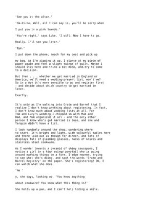 'See you at the altar.'

'Ha-di-ha. Well, all I can say is, you'll be sorry when

I put you in a pink tuxedo.'

'You're right,' says Luke. 'I will. Now I have to go.

Really. I'll see you later.'

'Bye.'

I put down the phone, reach for my coat and pick up

my bag. As I'm zipping it up, I glance at my piece of
paper again and feel a slight twinge of guilt. Maybe I
should stay here and think a bit more, and.try to come
to a decision.

But then . . . whether we get married in England or
America, we'll need a wedding-present list, won't we?
So in a way it's more sensible to go and register first
- and decide about which country to get married in
later.

Exactly.


It's only as I'm walking into Crate and Barrel that I
realize I don't know anything about registering. In fact,
I don't know much about wedding lists at all. For
Tom and Lucy's wedding I chipped in with Mum and
Dad, and Mum organized it all - and the only other
person I know who's got married is Suze, and she and
Tarquin didn't have a list.

I look randomly around the shop, wondering where
to start. It's bright and light, with colourful tables here
and there laid out as though for dinner, and lots of
displays full of gleaming glasses, racks of knives and
stainless steel cookware.

As I wander towards a pyramid of shiny saucepans, I
notice a girl in a high swingy ponytail who is going
around marking things on a form. I edge nearer, trying
to see what she's doing, and spot the words 'Crate and
Barrel Registry' on the paper. She's registering! OK, I
can watch what she does.

'He '

y, she says, looking up. 'You know anything

about cookware? You know what this thing is?'

She holds up a pan, and I can't help hiding a smile.
 