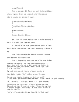 Leroy Elms and

      This is so cool! OK, let's see what Rachel and David

chose. I press Enter and a moment later the machine

starts spewing out pieces of paper.


      Glass Caviar/Shrimp Server
      4

      Footed Cake Platter with Dome
      1

      Water Lily Bowl
      2

      Classic Decanter 28oz...


      Wow, that all sounds really nice. I definitely want a

water lily bowl. And a shrimp server.

      OK, now let's see what Annie and Rod chose. I press

Enter again, and another list starts appearing in front of

me.

      Gosh, Annie and Rod are keen on barware! I wonder

why they want six ice buckets.

      This is completely addictive! Let's see what Richard

and Fay are getting. And then Leroy and Rachelle... I
print them both out, and am just wondering whether to
try another name, like Brown, when a voice says. 'Can
I help you, Miss?'

My head jerks up and I see a salesman wearing a

name badge reading 'Bud' smiling at me. 'Are you

having some trouble locating the list you want?'
I feel myself prickle with embarrassment. I can't admit I'm just snooping.

'I... actually... I've just found it.' I grab randomly

for Richard and Fay's list. 'They're friends of mine.
Richard and Fay.' I clear my throat. 'I want to buy them
a wedding present. That's why I'm here. Also, I want to
register myself.'

'Well, let's deal with the purchase first. What would
 