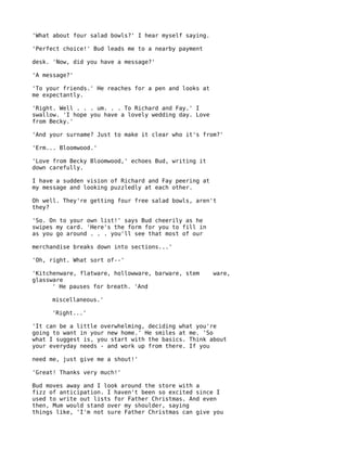 'What about four salad bowls?' I hear myself saying.

'Perfect choice!' Bud leads me to a nearby payment

desk. 'Now, did you have a message?'

'A message?'

'To your friends.' He reaches for a pen and looks at
me expectantly.

'Right. Well . . . um. . . To Richard and Fay.' I
swallow. 'I hope you have a lovely wedding day. Love
from Becky.'

'And your surname? Just to make it clear who it's from?'

'Erm... Bloomwood.'

'Love from Becky Bloomwood,' echoes Bud, writing it
down carefully.

I have a sudden vision of Richard and Fay peering at
my message and looking puzzledly at each other.

Oh well. They're getting four free salad bowls, aren't
they?

'So. On to your own list!' says Bud cheerily as he
swipes my card. 'Here's the form for you to fill in
as you go around . . . you'll see that most of our

merchandise breaks down into sections...'

'Oh, right. What sort of--'

'Kitchenware, flatware, hollowware, barware, stem      ware,
glassware
      ' He pauses for breath. 'And

     miscellaneous.'

     'Right...'

'It can be a little overwhelming, deciding what you're
going to want in your new home.' He smiles at me. 'So
what I suggest is, you start with the basics. Think about
your everyday needs - and work up from there. If you

need me, just give me a shout!'

'Great! Thanks very much!'

Bud moves away and I look around the store with a
fizz of anticipation. I haven't been so excited since I
used to write out lists for Father Christmas. And even
then, Mum would stand over my shoulder, saying
things like, 'I'm not sure Father Christmas can give you
 