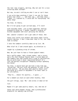 the real ruby slippers, darling. Why not ask for a nice
colouring book instead?'

But now, no-one's telling me what I can or can't have.

I can write down anything I like! I can ask for those
plates over there .... and that jug.., and that chair...
I mean, if I wanted to, I could ask for everything! The
whole shop!

You know. In theory.

But I'm not going to get carried away. I'll start

with everyday needs, just as Bud suggested. Feeling
pleasantly grown-up, I wander towards a display of
kitchen equipment and start perusing the shelves.

Ooh. Lobster crackers! Let's get some of those. And

those cute little corn holders And those sweet little
plastic daisies. I don't know what they're for, but they
look so dinky!

I note the numbers carefully down on my list. OK.

What else? As I look around again, my attention is

caught by a gleaming array of chrome.

Wow. We just have to have a frozen-yoghurt maker.

And a waffle maker. And a bread cooker, and a juicer,
and a Pro Chef Premium Toaster Oven. I write down all
the numbers and look around with a sigh of satisfaction.
Why on earth have I never registered before? It's
just the perfect occupation! Shopping without spending
any money!

You know, I should have got married a long time ago.
'Excuse me?' The girl with the ponytail is over in the
knife section. 'Do you know what poultry shears are?'
She holds up a piece of equipment I've never seen in
my life before.

'They're... shears for poultry... I guess ...'

For a moment we stare at each other blankly, then

the girl shrugs, says 'OK,' and writes it down on her

list.

Maybe I'll get some poultry shears, too. And one of

those cool herb-chopper things. And a professional
blowtorch for making crme brfil6e.
 