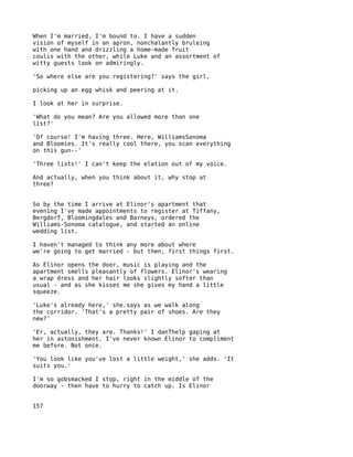 When I'm married, I'm bound to. I have a sudden
vision of myself in an apron, nonchalantly bruleing
with one hand and drizzling a home-made fruit
coulis with the other, while Luke and an assortment of
witty guests look on admiringly.

'So where else are you registering?' says the girl,

picking up an egg whisk and peering at it.

I look at her in surprise.

'What do you mean? Are you allowed more than one
list?'

'Of course! I'm having three. Here, WilliamsSonoma
and Bloomies. It's really cool there, you scan everything
on this gun--'

'Three lists!' I can't keep the elation out of my voice.

And actually, when you think about it, why stop at
three?


So by the time I arrive at Elinor's apartment that
evening I've made appointments to register at Tiffany,
Bergdorf, Bloomingdales and Barneys, ordered the
Williams-Sonoma catalogue, and started an online
wedding list.

I haven't managed to think any more about where
we're going to get married - but then, first things first.

As Elinor opens the door, music is playing and the
apartment smells pleasantly of flowers. Elinor's wearing
a wrap dress and her hair looks slightly softer than
usual - and as she kisses me she gives my hand a little
squeeze.

'Luke's already here,' she.says as we walk along
the corridor. 'That's a pretty pair of shoes. Are they
new?'

'Er, actually, they are. Thanks!' I danThelp gaping at
her in astonishment. I've never known Elinor to compliment
me before. Not once.

'You look like you've lost a little weight,' she adds. 'It
suits you.'

I'm so gobsmacked I stop, right in the middle of the
doorway - then have to hurry to catch up. Is Elinor


157
 