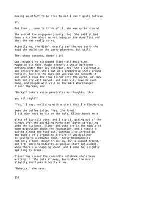 making an effort to be nice to me? I can t quite believe

it.

But then.., come to think of it, she was quite nice at

the end of the engagement party, too. She said it had
been a mistake about me not being on the door list and
that she was really sorry.

Actually no, she didn't exactly say she was sorry she
said she would sue the party planners. But still.

That shows concern, doesn't it?

God, maybe I've misjudged Elinor all this time.
Maybe we all have. Maybe there's a whole different
persona under that icy exterior. Yes! She's vulnerable
and insecure but she's put up a protective shell around
herself. And I'm the only one who can see beneath it
and when I coax the true Elinor into the world, all New
York society will marvel, and Luke will love me even
more, and people will call me The Girl Who Changed
Elinor Sherman, and

'Becky?' Luke's voice penetrates my thoughts. 'Are

you all right?'

'Yes,' I say, realizing with a start that I'm blundering

into the coffee table. 'Yes, I'm fine!'
I sit down next to him on the sofa, Elinor hands me a

glass of icy-cold wine, and I sip it, gazing out of the
window over the sparkling Manhattan lights stretching
into the distance. Elinor and Luke are in the middle of
some discussion about the Foundation, and I nibble a
salted almond and tune out. Somehow I've arrived in
the middle of a dreamlike picture in which Elinor
is saying to a crowded room, 'Becky Bloomwood is
not only a model daughter-in-law, but a valued friend,'
and I'm ,smiling modestly as people start applauding,
when there's a snapping sound, and I come to, slightly
spilling my drink.

Elinor has closed the crocodile notebook she's been
writing in. She puts it away, turns down the music
slightly and looks directly at me.

'Rebecca,' she says.


158
 