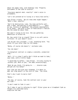 about ten pages long, with headings like 'Property
settlement in the case of divorce'.

'Insurance against what, exactly?' Luke's voice is
unreadable.

'Let's not pretend we're living in a fairy-tale world,'

says Elinor crisply. 'We all know what might happen.'
'What's that, exactly?'

'Don't be obstructive, Luke. You know perfectly well
what I mean. And bearing in mind Rebecca's . . . shall
we say, history of spending?' She glances meaningfully
at my shoes - and with a start of humiliation I realize
why she asked me about them.

She wasn't trying to be nice. She was gathering
ammunition to attack me.

Oh, how could I be so stupid? There is no soft centre
to Elinor. It just doesn't exist.

'Let me get this straight,' I say, breathing hard. 'You
think I'm just after Luke for his money.'

'Becky, of course she doesn't,' exclaims Luke.

'Yes she does!'

'A prenuptial contract is simply a sensible, premarital
step.'

'Well, it's a step I really don't think we need to take,'
says Luke, with a little laugh.

'I would beg to differ,' says Elinor. 'I'm only trying to
-protect you. Both of you,' she adds unconvincingly.

'What do you think, I'm going to . . . divorce Luke
and get all his money?'

Just like you did with your husbands, I'm about to
add, but stop myself in the nick of time. 'You think

that's why I want to marry him?'

'Becky--'

'You may, of course, look the contract over in your
own time--'

'I don't need to look it over.'

'Do I take it you're refusing to sign?' Elinor gives me a triumphant look as
though I've confirmed every
suspicion she had.
 