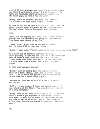 sign! I'll sign whatever you like! I'm not going to have
you think I want Luke's money!' I grab the pen off the
table and furiously start scrawling my signature on
the first page, so hard I rip the paper.

'Becky, don't be stupid!' exclaims Luke. 'Mother--'
'It's fine! I'll sign every single.., bloody...'

My face is hot and my eyes a little blurry as I turn the
pages, signing again and again without even looking at
the text above. Rebecca Bloomwood. Rebecca Bloom

wood.

'Well, I'm not signing it,' says Luke. 'I never wanted a
prenup! And I'm certainly not going to sign something
I've never seen before in my life.'

'There. Done.' I put down my pen and pick up my
bag. 'I think I'll go now. Bye, Elinor.'

'Becky--' says Luke. 'Mother, what on earth possessed you to do this?'

As I march out of Elinor's apartment my head is
still pounding. I wait for the lift for a few seconds but
when it doesn't come, turn for the stairs instead.
I feel shaky with fury; with mortification. She thinks
I'm only after Luke's money. She thinks I'm a gold
digger.

Is that what everyone thinks?

'Becky!' Luke is coming down the stairs after me,
three at a time. 'Becky, wait. I'm so sorry. I had no
idea...' As we reach the ground floor he envelops me
in his arms and I stand there rigidly.

'Believe me. That was as much of a shock for me as it
was for you.'

'Well . . . you know... I think you should sign it,' I
say, staring at the floor. 'You should protect yourself.
It's only sensible.'

'Becky. This is me. This is us.' Gently le lifts my chin
until I haven't got anywhere to look except into his
dark eyes. 'I know you're angry. Of course you are. But
you have to excuse my mother. She's lived in America
a long time. Prenups are standard issue here. She didn't
mean--'


161
 