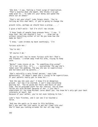 'She did,' I say, feeling a fresh surge of humiliation.
'That's exactly what she meant. She thinks I've got
some plan to... to take all your money and spend the
whole lot on shoes!'

'That's not your plan?' Luke feigns shock. 'You're
telling me this now? Well, if you're going to change the

ground rules, perhaps we should have a prenup . . .'

I give a half-smile - but I'm still raw inside.

'I know loads of people have prenups here,' I say. 'I
know that. But she shouldn't just . . . draw one up
without consulting either of us! Do you know how she
made me feel?'

'I know.' Luke strokes my back soothingly. 'I'm

furious with her.'

'You're not.'

'Of course I am.'

'No you're not! You're never furious with her! That's
the trouble.' I break away from his arms, trying to keep
calm.

'Becky?' Luke stares at me. 'Is something else wrong?'
'It's not just this. It's . . . everything! The way she's
taken over the wedding. The way she was so supercilious
and horrible with my parents...'

'She's naturally a very formal person,' says Luke
defensively. 'It doesn't mean she's trying to be supercilious.
If your parents really got to know her--'

'And the way she uses you!' I know I'm on dangerous
ground - but now I've started, I can't stop everything
pouring out. 'You've given her hours and hours of your
time. You've provided staff for her charity. You've even
fallen out with Michael because of her. I just don't
understand it! You know Michael cares about you. You know he's only got your best
interests at heart. But
because of your mother, you're not even talking to him.'

Luke's face flinches, and I can see I've touched a
nerve.

'And now she wants us to move to this building,
Don't you see? She just wants to get her claws into you!
She'll have you running errands for her all day long,


162
 