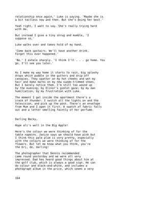 relationship once again,' Luke is saying. 'Maybe she is
a bit tactless now and then. But she's doing her best.'

Yeah right, I want to say. She's really trying hard
with me.

But instead I give a tiny shrug and mumble, 'I
suppose so.'

Luke walks over and takes hold of my hand.

'Come back upstairs. We'll have another drink.
Forget this ever happened.'

'No.' I exhale sharply. 'I think I'll . . . go home. You
go. I'll see you later.'


As I make my way home it starts to rain, big splashy
drops which puddle in the gutters and drip off
canopies. They spatter on my hot cheeks and wet my
hair and make marks on my new suede-trimmed shoes.
But I barely notice them. I'm still too wound up
by the evening; by Elinor's gimlet gaze; by my own
humiliation; by my frustration with Luke.

The moment I get inside the apartment there's a
crack of thunder. I switch all the lights on and the
television, and pick up the post. There's an envelope
from Mum and I open it first. A swatch of fabric falls
out and a letter smelling faintly of her perfume.


Darling Becky,

Hope ali's well in the Big Apple!

Here's the colour we were thinking of for the
table napkins. Janice says we should have pink but
I think this pale plum is very pretty, especially
with the colours we were thinking of for the
flowers. But let me know what you think, you're
the bri, de, darling!

The photographer that Dennis recommended
came round yesterday and we were all very
impressed. Dad has heard good things about him at
the golf club, which is always a good sign. He can
do colour and black-and-white, and includes a
photograph album in the price, which seems a very


164
 