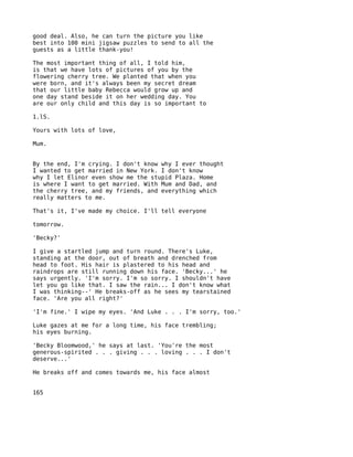 good deal. Also, he can turn the picture you like
best into 100 mini jigsaw puzzles to send to all the
guests as a little thank-you!

The most important thing of all, I told him,
is that we have lots of pictures of you by the
flowering cherry tree. We planted that when you
were born, and it's always been my secret dream
that our little baby Rebecca would grow up and
one day stand beside it on her wedding day. You
are our only child and this day is so important to

1.lS.

Yours with lots of love,

Mum.


By the end, I'm crying. I don't know why I ever thought
I wanted to get married in New York. I don't know
why I let Elinor even show me the stupid Plaza. Home
is where I want to get married. With Mum and Dad, and
the cherry tree, and my friends, and everything which
really matters to me.

That's it, I've made my choice. I'll tell everyone

tomorrow.

'Becky?'

I give a startled jump and turn round. There's Luke,
standing at the door, out of breath and drenched from
head to foot. His hair is plastered to his head and
raindrops are still running down his face. 'Becky...' he
says urgently. 'I'm sorry. I'm so sorry. I shouldn't have
let you go like that. I saw the rain... I don't know what
I was thinking--' He breaks-off as he sees my tearstained
face. 'Are you all right?'

'I'm fine.' I wipe my eyes. 'And Luke . . . I'm sorry, too.'

Luke gazes at me for a long time, his face trembling;
his eyes burning.

'Becky Bloomwood,' he says at last. 'You're the most
generous-spirited . . . giving . . . loving . . . I don't
deserve...'

He breaks off and comes towards me, his face almost


165
 