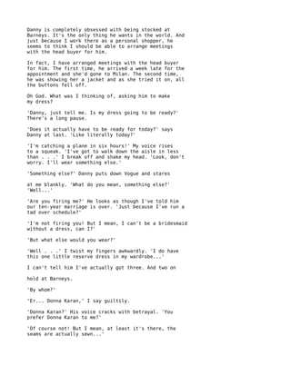 Danny is completely obsessed with being stocked at
Barneys. It's the only thing he wants in the world. And
just because I work there as a personal shopper, he
seems to think I should be able to arrange meetings
with the head buyer for him.

In fact, I have arranged meetings with the head   buyer
for him. The first time, he arrived a week late   for the
appointment and she'd gone to Milan. The second   time,
he was showing her a jacket and as she tried it   on, all
the buttons fell off.

Oh God. What was I thinking of, asking him to make
my dress?

'Danny, just tell me. Is my dress going to be ready?'
There's a long pause.

'Does it actually have to be ready for today?' says
Danny at last. 'Like literally today?'

'I'm catching a plane in six hours!' My voice rises
to a squeak. 'I've got to walk down the aisle in less
than . . .' I break off and shake my head. 'Look, don't
worry. I'll wear something else.'

'Something else?' Danny puts down Vogue and stares

at me blankly. 'What do you mean, something else?'
'Well...'

'Are you firing me?' He looks as though I've told him
our ten-year marriage is over. 'Just because I've run a
tad over schedule?'

'I'm not firing you! But I mean, I can't be a bridesmaid
without a dress, can I?'

'But what else would you wear?'

'Well . . .' I twist my fingers awkwardly. 'I do have
this one little reserve dress in my wardrobe...'

I can't tell him I've actually got three. And two on

hold at Barneys.

'By whom?'

'Er... Donna Karan,' I say guiltily.

'Donna Karan?' His voice cracks with betrayal. 'You
prefer Donna Karan to me?'

'Of course not! But I mean, at least it's there, the
seams are actually sewn...'
 