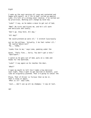 Eight


I wake up the next morning all snug and contented and
happy with myself. As I lie in bed, curled up against
Luke, I'm full of a strong inner resolve. I've sorted out
my priorities. Nothing will change my mind now.

'Luke?' I say, as he makes a move to get out of bed.

'Mmm?' He turns and kisses me, and he's all warm
and delicious and lovely.

'Don't go. Stay here. All day.'

'All day?'

'We could pretend we were ill.' I stretch luxuriously

out on the pillows. 'Actually, I do feel rather ill.'
'Oh really? Which bit?'
'My... tummy.'

'Looks fine to me,' says Luke, peeking under the

duvet. 'Feels fine... Sorry. You don't get a note.'
'Spoilsport.'

I watch as he gets out of bed, puts on a robe and
heads for the bathroom.

'Luke?' I say again as he reaches the door.

'What?'

I open my mouth to tell him I made a big decision
last night. That I want to get married in Oxshott, just
like we originally planned. That I'm going to cancel the

Plaza. That if Elinor is furious then so be it.
Then I close it again.
'What is it?' says Luke.

'Just... don't use up all my shampoo,' I say at last.


167
 
