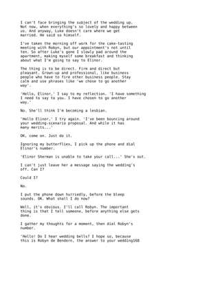 I can't face bringing the subject of the wedding up.
Not now, when everything's so lovely and happy between
us. And anyway, Luke doesn't care where we get
married. He said so himself.

I've taken the morning off work for the cake-tasting
meeting with Robyn, but our appointment's not until
ten. So after Luke's gone I slowly pad around the
apartment, making myself some breakfast and thinking
about what I'm going to say to Elinor.

The thing is to be direct. Firm and direct but
pleasant. Grown-up and professional, like business
people who have to fire other business people. Stay
calm and use phrases like 'we chose to go another
way'.

'Hello, Elinor,' I say to my reflection. 'I have something
I need to say to you. I have chosen to go another
way.'

No. She'll think I'm becoming a lesbian.

'Hello Elinor,' I try again. 'I've been bouncing around
your wedding-scenario proposal. And while it has
many merits...'

OK, come on. Just do it.

Ignoring my butterflies, I pick up the phone and dial
Elinor's number.

'Elinor Sherman is unable to take your call...' She's out.

I can't just leave her a message saying the wedding's
off. Can I?

Could I?

No.

I put the phone down hurriedly, before the bleep
sounds. OK. What shall I do now?

Well, it's obvious. I'll call Robyn. The important
thing is that I tell someone, before anything else gets
done.

I gather my thoughts for a moment, then dial Robyn's
number.

'Hello! Do I hear wedding bells? I hope so, because
this is Robyn de Bendern, the answer to your wedding168
 