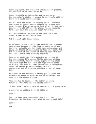 planning prayers. I'm afraid I'm unavailable at present,
but your call is so important to me...'

Robyn's probably already on her way to meet me at
the cake-maker's studio, it occurs to me. I could call her
there. Or I could leave a message.

But as I hear her bright, chirruping voice, I suddenly
feel a pang of guilt. Robyn's already put so much into
this. In fact, I've become quite fond of her. I just can't
tell her it's all off over the phone. Feeling suddenly
firm, I put down the phone and reach for my bag.

I'll be a grown-up, go along to the cake studio and
break the news to her face to face.

And I'll deal with Elinor later.


To be honest, I don't really like wedding cake. I always
take a piece because it's bad luck or something if you
don't, but actually all that fruit cake and marzipan and
icing like blocks of chalk makes me feel a bit sick. And
I'm so nervous at the thought of telling Robyn it's all
off, that I can't imagine eating anything.

Even so, my mouth can't help watering as I arrive at
the cake studio. It's big and light, with huge windows
and the sweetest, most delicious, sugary-buttery smell
wafting through the air. There are huge mounted cakes
on display, and rows of flower decorations in transparent
boxes, and people at marble tables, carefully
making roses out of icing and painting strands of sugar
ivy.

As I hover at the entrance, a skinny girl in jeans and
strappy high heels is being led out by her mother, and
they're in the middle of a row.

'You only had to taste it,' the mother is saying
furiously. 'How many calories couldi that be?'

'I don't care,' retorts the girl tearfully. 'I'm going to be

a size 2 on my wedding day if it kills me.'

Size 2!

God, I've been here long enough, but I still get
freaked out by American sizes. What is that in real life?

Size 6.

169
 