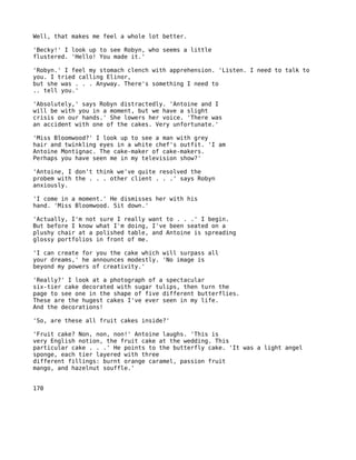 Well, that makes me feel a whole lot better.

'Becky!' I look up to see Robyn, who seems a little
flustered. 'Hello! You made it.'

'Robyn.' I feel my stomach clench with apprehension. 'Listen. I need to talk to
you. I tried calling Elinor,
but she was . . . Anyway. There's something I need to
.. tell you.'

'Absolutely,' says Robyn distractedly. 'Antoine and I
will be with you in a moment, but we have a slight
crisis on our hands.' She lowers her voice. 'There was
an accident with one of the cakes. Very unfortunate.'

'Miss Bloomwood?' I look up to see a man with grey
hair and twinkling eyes in a white chef's outfit. 'I am
Antoine Montignac. The cake-maker of cake-makers.
Perhaps you have seen me in my television show?'

'Antoine, I don't think we've quite resolved the
probem with the . . . other client . . .' says Robyn
anxiously.

'I come in a moment.' He dismisses her with his
hand. 'Miss Bloomwood. Sit down.'

'Actually, I'm not sure I really want to . . .' I begin.
But before I know what I'm doing, I've been seated on a
plushy chair at a polished table, and Antoine is spreading
glossy portfolios in front of me.

'I can create for you the cake which will surpass all
your dreams,' he announces modestly. 'No image is
beyond my powers of creativity.'

'Really?' I look at a photograph of a spectacular
six-tier cake decorated with sugar tulips, then turn the
page to see one in the shape of five different butterflies.
These are the hugest cakes I've ever seen in my life.
And the decorations!

'So, are these all fruit cakes inside?'

'Fruit cake? Non, non, non!' Antoine laughs. 'This is
very English notion, the fruit cake at the wedding. This
particular cake . . .' He points to the butterfly cake. 'It was a light angel
sponge, each tier layered with three
different fillings: burnt orange caramel, passion fruit
mango, and hazelnut souffle.'


170
 