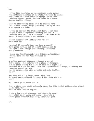 Gosh.

'If you like chocolate, we can construct a cake purely
from different varieties of chocolate.' He turns to another
page. 'This was a dark chocolate sponge layered with
chocolate fondant, white chocolate cream and a Grand
Marnier truffle filling.'

I had no idea wedding cakes could be anything like
this. I flip through, slightly dazedly, looking at cake
after spectacular cake.

'If you do not want the traditional tiers, I can make
for you a cake to represent something you love. A
favourite painting.., or a sculpture...' He looks at me
again. 'A Louis Vuitton trunk, perhaps . . .'

A Louis Vuitton trunk wedding cake! How cool
would that be?

'Antoine? If you could just come here a moment?'
Robyn pokes her head out of a small meeting room to
the right - and although she's smiling, she sounds
pretty harassed.

'Excuse me, Miss Bloomwood,' says Antoine apologetically.
'Davina. Some cake for Miss Bloomwood to
taste.'

A smiling assistant disappears through a pair of
double doors - then returns with a glass of champagne,
a china plate holding two slices of cake and a sugar lily.
She hands me a fork and says, 'This one is passionfruit - mango, strawberry and
tangerine mousseline, and
this is caramel crSme with pistachio and mocha truffle.
Enjoy!'

Wow. Each slice is a light sponge, with three
different pastel-coloured fillings. I don't know where to
start!

OK... let's go for mocha truffle.

I put a piece in my mouth and nearly swoon. Now this is what wedding cakes should
all be like. Why
don't we have these in England?

I take a few sips of champagne, and nibble the sugar
lily, which is all yummy and lemony - then take a
second piece and munch blissfully, watching a girl


171
 