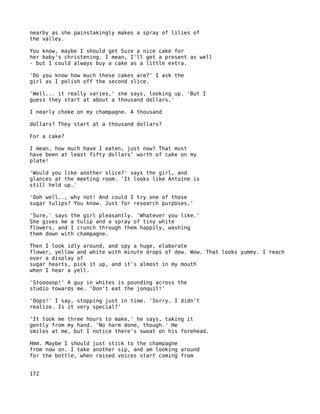 nearby as she painstakingly makes a spray of lilies of
the valley.

You know, maybe I should get Suze a nice cake for
her baby's christening. I mean, I'll get a present as well
- but I could always buy a cake as a little extra.

'Do you know how much these cakes are?' I ask the
girl as I polish off the second slice.

'Well... it really varies,' she says, looking up. 'But I
guess they start at about a thousand dollars.'

I nearly choke on my champagne. A thousand

dollars? They start at a thousand dollars?

For a cake?

I mean, how much have I eaten, just now? That must
have been at least fifty dollars' worth of cake on my
plate!

'Would you like another slice?' says the girl, and
glances at the meeting room. 'It looks like Antoine is
still held up.'

'Ooh well.., why not! And could I try one of those
sugar tulips? You know. Just for research purposes.'

'Sure,' says the girl pleasantly. 'Whatever you like.'
She gives me a tulip and a spray of tiny white
flowers, and I crunch through them happily, washing
them down with champagne.

Then I look idly around, and spy a huge, elaborate
flower, yellow and white with minute drops of dew. Wow. That looks yummy. I reach
over a display of
sugar hearts, pick it up, and it's almost in my mouth
when I hear a yell.

'Stooooop!' A guy in whites is pounding across the
studio towards me. 'Don't eat the jonquil!'

'Oops!' I say, stopping just in time. 'Sorry. I didn't
realize. Is it very special?'

'It took me three hours to make,' he says, taking it
gently from my hand. 'No harm done, though.' He
smiles at me, but I notice there's sweat on his forehead.

Hmm. Maybe I should just stick to the champagne
from now on. I take another sip, and am looking around
for the bottle, when raised voices start coming from


172
 