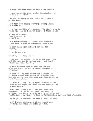 the side room where Robyn and Antoine are closeted.

'I deed not do this deliberately! Mademoiselle, I do
not have a vendetta!'

'You do! You bloody hate me, don't you?' comes a
muffled voice.

I can hear Robyn saying something soothing which I
can't make out.

'It's just one thing after another!' The girl's voice is
raised now - and as I hear it clearly, I freeze, glass

halfway to my mouth.
I don't believe it.
It can't be.

'This bloody wedding is jinxed!' she's exclaiming.
'Right from the word go, everything's gone wrong.'

The door swings open and now I can hear her
properly.

It is. It's Alicia.

I feel my whole body stiffen.

'First the Plaza couldn't fit us in! Now this fiasco
with the cake! And do you know what I just heard?'
'What?' says Robyn fearfully.

'My maid of honour dyed her hair red! She won't
match the others! Of all the bloody inconsiderate,
selfish...'

The door is flung open and out stalks Alicia, her
stilettos echoing like gunfire on the wooden floor.
When she sees me, she stops dead and I look at her, my
heart thumping hard.

'Hi, Alicia,' I say, forcing myself to sound relaxed.
'Sorry to hear about your cake. That was delicious, by
the way, Antoine.'

'What?' says Alicia blankly. Her eyes flash to my
engagement ring, to my face, badk to my ring, to
my shoes, to my bag - taking in my skirt on the way and
finally back to my ring. It's like the Manhattan Once-over in a hall of mirrors.

'You're getting married?' she says at last. 'To Luke?'

'Yes:' I glance nonchalantly at the diamond on my
left hand, then smile innocently up at her.


173
 