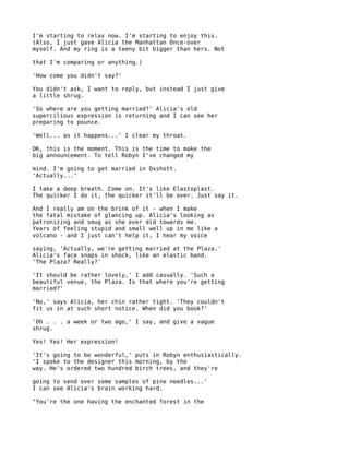 I'm starting to relax now. I'm starting to enjoy this.
(Also, I just gave Alicia the Manhattan Once-over
myself. And my ring is a teeny bit bigger than hers. Not

that I'm comparing or anything.)

'How come you didn't say?'

You didn't ask, I want to reply, but instead I just give
a little shrug.

'So where are you getting married?' Alicia's old
supercilious expression is returning and I can see her
preparing to pounce.

'Well... as it happens...' I clear my throat.

OK, this is the moment. This is the time to make the
big announcement. To tell Robyn I've changed my

mind. I'm going to get married in Oxshott.
'Actually...'

I take a deep breath. Come on. It's like Elastoplast.
The quicker I do it, the quicker it'll be over. Just say it.

And I really am on the brink of it - when I make
the fatal mistake of glancing up. Alicia's looking as
patronizing and smug as she ever did towards me.
Years of feeling stupid and small well up in me like a
volcano - and I just can't help it, I hear my voice

saying, 'Actually, we're getting married at the Plaza.'
Alicia's face snaps in shock, like an elastic band.
'The Plaza? Really?'

'It should be rather lovely,' I add casually. 'Such a
beautiful venue, the Plaza. Is that where you're getting
married?'

'No,' says Alicia, her chin rather tight. 'They couldn't
fit us in at such short notice. When did you book?'

'Oh . . . a week or two ago,' I say, and give a vague
shrug.

Yes! Yes! Her expression!

'It's going to be wonderful,' puts in Robyn enthusiastically.
'I spoke to the designer this morning, by the
way. He's ordered two hundred birch trees, and they're

going to send over some samples of pine needles...'
I can see Alicia's brain working hard.

"You're the one having the enchanted forest in the
 