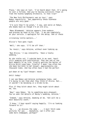 Plaza,' she says at last. 'I've heard about that. It's going
to cost a fortune. And you're having violinists flown in
from the Vienna Symphony Orchestra. Is that true?'

'The New York Philharmonic was on tour,' says
Robyn regretfully. 'But apparently these Viennese
people are very good - '

'I'm sure they'll be great,' I say, and smile at Robyn,
who beams back as though I'm an old ally.

'Mees Bloomwood.' Antoine appears from nowhere
and presses my hand to his lips. 'I am now completely
at your service. I apologize for the delay. One of these

irritating little matters...'

Alicia's face goes rigid.

'Well,' she says. 'I'll be off then.'

'Au revoir,' says Antoine, without even looking up.

'Bye Alicia,' I say innocently. 'Have a lovely
wedding.'

As she stalks out, I subside back in my seat, heart
still pumping with exhilaration. That was one of the
best moments of my life. Finally getting the better of
Alicia Bitch Long-legs. Finally! I mean, how often has
she been horrible to me? Answer: approximately one
thousand times. And how often have I had the perfect

put-down at my lips? Answer: never.

Until today!

I can see Robyn and Antoine exchanging looks, and
I'm dying to ask them what they think of Alicia. But...
it wouldn't be becoming in a bride-to-be.

Plus if they bitch about her, they might bitch about
me, too.

'Now!' says Robyn. 'On to something more pleasant.
You've seen the details of Becky's wedding, Antoine.'

'Indeed,' says Antoine, beaming at me. 'Eet will be a
most beautiful event.'

'I know,' I hear myself saying happily. 'I'm so looking
forward to it!'

'So . . . we discuss the cake . . . I must fetch some
pictures for you . . meanwhile, can I offer you
some more champagne, perhaps?'
 