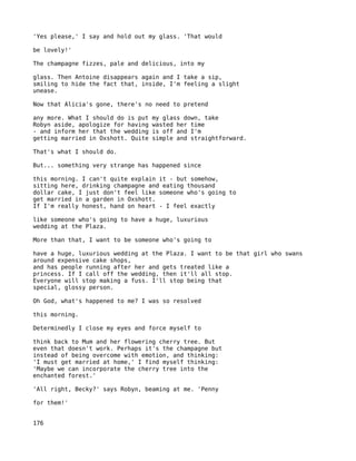 'Yes please,' I say and hold out my glass. 'That would

be lovely!'

The champagne fizzes, pale and delicious, into my

glass. Then Antoine disappears again and I take a sip,
smiling to hide the fact that, inside, I'm feeling a slight
unease.

Now that Alicia's gone, there's no need to pretend

any more. What I should do is put   my glass down, take
Robyn aside, apologize for having   wasted her time
- and inform her that the wedding   is off and I'm
getting married in Oxshott. Quite   simple and straightforward.

That's what I should do.

But... something very strange has happened since

this morning. I can't quite explain it - but somehow,
sitting here, drinking champagne and eating thousand
dollar cake, I just don't feel like someone who's going to
get married in a garden in Oxshott.
If I'm really honest, hand on heart - I feel exactly

like someone who's going to have a huge, luxurious
wedding at the Plaza.

More than that, I want to be someone who's going to

have a huge, luxurious wedding at the Plaza. I want to be that girl who swans
around expensive cake shops,
and has people running after her and gets treated like a
princess. If I call off the wedding, then it'll all stop.
Everyone will stop making a fuss. I'll stop being that
special, glossy person.

Oh God, what's happened to me? I was so resolved

this morning.

Determinedly I close my eyes and force myself to

think back to Mum and her flowering cherry tree. But
even that doesn't work. Perhaps it's the champagne but
instead of being overcome with emotion, and thinking:
'I must get married at home,' I find myself thinking:
'Maybe we can incorporate the cherry tree into the
enchanted forest.'

'All right, Becky?' says Robyn, beaming at me. 'Penny

for them!'


176
 
