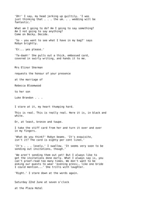 'Oh!' I say, my head jerking up guiltily. 'I was
just thinking that . . . the um. . . wedding will be
fantastic.'

What am I going to do? Am I going to say something?
Am I not going to say anything?
Come on Becky. Decide.

'So - you want to see what I have in my bag?' says
Robyn brightly.

'Er... yes please.'

'Ta-daah!' She pulls out a thick, embossed card,
covered in swirly writing, and hands it to me.


Mrs Elinor Sherman

requests the honour of your presence

at the marriage of

Rebecca Bloomwood

to her son

Luke Brandon . . .


I stare at it, my heart thumping hard.

This is real. This is really real. Here it is, in black and
white.

Or, at least, bronze and taupe.

I take the stiff card from her and turn it over and over
in my fingers.

'What do you think?' Robyn beams. 'It's exquisite,
isn't it? The card is eighty per cent linen.'

'It's . . . lovely.' I swallow. 'It seems very soon to be
sending out invitations, though.'

'We aren't sending them out yet! But I always like to
get the invitations done early. What I always say is, you
can't proof-read too many times. We don't want to be
asking our guests to wear 'evening press;, like one bride
I could mention...' She trills with laughter.

'Right.' I stare down at the words again.


Saturday 22nd June at seven o'clock

at the Plaza Hotel
 