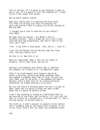 This is serious. If I'm going to say anything, I have to
say it now. If I'm going to call this wedding off, I have
to do it now. Right this minute.

But my mouth remains closed.

Does this really mean I'm choosing the Plaza after
all? That I'm selling out? That I'm choosing the
gloss and glitter? That I'm going with Elinor instead of
Mum and Dad?

'I thought you'd like to send one to your mother!'
says Robyn.

My head jerks up sharply - but Robyn's face is
blithely innocent. 'Such a shame she isn't here to get
involved with the preparations. But she'll love to see
this, won't she?'

'Yes,' I say after a long pause. 'Yes, she'll.., love it.'

I put the invitation into my bag and snap the clasp
shut, feeling slightly sick.

So this is it. New York it is.

Mum will understand. When I tell her all about it
properly, she'll come round. She has to.


Antoine's new mandarin and lychee cake is fabulous.
But somehow, as I nibble at it, my appetite's gone.

After I've tried several more flavours and am no
nearer a decision, Antoine and Robyn exchange looks
and suggest I probably need time to think. So with one
last sugar rose for my purse, I say goodbye and head to
Barneys, where I deal with all my clients perfectly
pleasantly, as though nothing's on my mind.

But all the time I'm thinking about the call I've got to
make. About how I'm going to break the news to Mum.
About how I'm going to explain to Mum.

I won't say anything as strong as I definitely want to
get married in the Plaza. Not initially. I'll just tell her
that it's there as a possibility, if we both want it. That's
the key phrase. If we both want it.

The truth is, I didn't present it properly to her before.
She'll probably leap at the chance once I explain it all
to her fully. Once I tell her about the enchanted forest


178
 