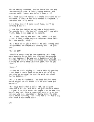 and the string orchestra, and the dance band and the
thousand-dollar cake. A lovely luxury wedding, all
expenses paid! I mean, who wouldn't leap at it?

But I feel sick with nerves as I climb the stairs to our
apartment. I know I'm not being honest with myself. I
know what Mum really wants.

I also know that if I make enough fuss, she'll do
anything I ask her.

I close the door behind me and take a deep breath.
Two seconds later, the doorbell rings and I jump with
fright. God, I'm on edge at the moment.

'Hi,' I say, opening the door. 'Oh, Danny, it's you.
Listen, I need to make quite an important phone call.
So if you wouldn't mind--'

'OK, I have to ask you a favour,' he says, coming into
the apartment and completely ignoring what I've just
said.

'What is it?'

'Randall's been giving me some pressure. He's like,
where exactly do you sell your clothes? Who exactly
are your customers? Do you have a business plan? So
I'm like, of course I have a business plan, Randall. I'm
planning to buy up Coca-Cola next year, what do you
think?'

'Danny--'

'So then he starts saying if I don't have any genuine
client base I should give up and he's not going to
subsidize me any more. He used the word subsidize!
Can you believe it?'

'Well,' I say distractedly.. 'He does pay your rent.
And he bought you all those rolls of pink suede you
wanted...'

'OK,' says Danny after a pausd. 'OK. So the pink
suede was a mistake. But Jesus! He just wouldn't leave
it alone. I told him about your dress - but he was like,
Daniel, you can't base a commercial enterprise on one
customer who lives downstairs.' Danny chews the skin
on his thumb nervously. 'So I told him I just had a big
order from a department store.'


179
 
