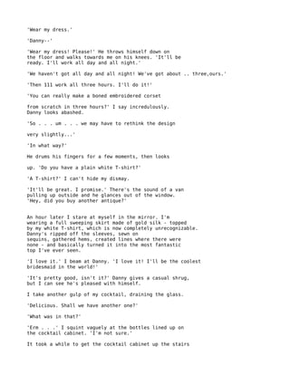 'Wear my dress.'

'Danny--'

'Wear my dress! Please!' He throws himself down on
the floor and walks towards me on his knees. 'It'll be
ready. I'll work all day and all night.'

'We haven't got all day and all night! We've got about .. three,ours.'

'Then 111 work all three hours. I'll do it!'

'You can really make a boned embroidered corset

from scratch in three hours?' I say incredulously.
Danny looks abashed.

'So . . . um . . . we may have to rethink the design

very slightly...'

'In what way?'

He drums his fingers for a few moments, then looks

up. 'Do you have a plain white T-shirt?'

'A T-shirt?' I can't hide my dismay.

'It'll be great. I promise.' There's the sound of a van
pulling up outside and he glances out of the window.
'Hey, did you buy another antique?'


An hour later I stare at myself in the mirror. I'm
wearing a full sweeping skirt made of gold silk - topped
by my white T-shirt, which is now completely unrecognizable.
Danny's ripped off the sleeves, sewn on
sequins, gathered hems, created lines where there were
none - and basically turned it into the most fantastic
top I've ever seen.

'I love it.' I beam at Danny. 'I love it! I'll be the coolest
bridesmaid in the world!'

'It's pretty good, isn't it?' Danny gives a casual shrug,
but I can see he's pleased with himself.

I take another gulp of my cocktail, draining the glass.

'Delicious. Shall we have another one?'

'What was in that?'

'Erm . . .' I squint vaguely at the bottles lined up on
the cocktail cabinet. 'I'm not sure.'

It took a while to get the cocktail cabinet up the stairs
 