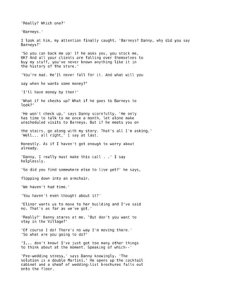 'Really? Which one?'

'Barneys.'

I look at him, my attention finally caught. 'Barneys? Danny, why did you say
Barneys?'

'So   you can back me up! If he asks you, you stock me,
OK?   And all your clients are falling over themselves to
buy   my stuff, you've never known anything like it in
the   history of the store.'

'You're mad. He']l never fall for it. And what will you

say when he wants some money?'

'I'll have money by then!'

'What if he checks up? What if he goes to Barneys to
look?'

'He won't check up,' says Danny scornfully. 'He only
has time to talk to me once a month, let alone make
unscheduled visits to Barneys. But if he meets you on

the stairs, go along with my story. That's all I'm asking.'
'Well... all right,' I say at last.

Honestly. As if I haven't got enough to worry about
already.

'Danny, I really must make this call . .' I say
helplessly.

'So did you find somewhere else to live yet?' he says,

flopping down into an armchair.

'We haven't had time.'

'You haven't even thought about it?'

'Elinor wants us to move to her building and I've said
no. That's as far as we've got.'

'Really?' Danny stares at me. 'But don't you want to
stay in the Village?'

'Of course I do! There's no way I'm moving there.'
'So what are you going to do?'

'I... don't know! I've just got too many other things
to think about at the moment. Speaking of which--'

'Pre-wedding stress,' says Danny knowingly. 'The
solution is a double Martini.' He opens up the cocktail
cabinet and a sheaf of wedding-list brochures falls out
onto the floor.
 