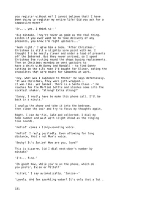 you register without me? I cannot believe that! I have
been dying to register my entire life! Did you ask for a
cappuccino maker?'

'Er.. , yes. I think so--'

'Big mistake. They're never as good as the real thing.
Listen if you ever want me to take delivery of any
presents, you know I'm right upstairs...'

'Yeah right.' I give him a look. 'After Christmas.'
Christmas is still a slightly sore point with me. I
thought I'd be really clever and order a load of presents
off the Internet. But they never arrived, so I spent
Christmas Eve rushing round the shops buying replacements.
Then on Christmas morning we went upstairs to
have a drink with Danny and Randall - to find Danny
sitting in the silk robe I'd bought for Elinor, eating the
chocolates that were meant for Samantha at work.

'Hey, what was I supposed to think?' he says defensively.
'It was Christmas, they were gift-wrapped...
it was like, yes Daniel, there is a Santa Claus -' He
reaches for the Martini bottle and sloshes some into the
cocktail shaker. 'Strong? Extra strong?'

'Danny, I really have to make this phone call. I'll be
back in a minute.'

I unplug the phone and take it into the bedroom,
then close the door and try to focus my thoughts again.

Right. I can do this. Calm and collected. I dial my
home number and wait with slight dread as the ringing
tone sounds.

'Hello?' comes a tinny-sounding voice.

'Hello?' I reply puzzledly. Even allowing for long
distance, that's not Mum's voice.

'Becky! It's Janice! How are you, love?'

This is bizarre. Did I dial next-door's number by
mistake?

'I'm... fine.'

'Oh good! Now, while you're on the phone, which do
you prefer, Evian or Vittel?'

'Vittel,' I say automatically. 'Janice--'

'Lovely. And for sparkling water? It's only that a lot .


181
 