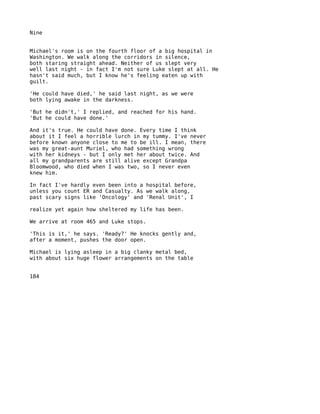 Nine


Michael's room is on the fourth floor of a big hospital in
Washington. We walk along the corridors in silence,
both staring straight ahead. Neither of us slept very
well last night - in fact I'm not sure Luke slept at all. He
hasn't said much, but I know he's feeling eaten up with
guilt.

'He could have died,' he said last night, as we were
both lying awake in the darkness.

'But he didn't,' I replied, and reached for his hand.
'But he could have done.'

And it's true. He could have done. Every time I think
about it I feel a horrible lurch in my tummy. I've never
before known anyone close to me to be ill. I mean, there
was my great-aunt Muriel, who had something wrong
with her kidneys - but I only met her about twice. And
all my grandparents are still alive except Grandpa
Bloomwood, who died when I was two, so I never even
knew him.

In fact I've hardly even been into a hospital before,
unless you count ER and Casualty. As we walk along,
past scary signs like 'Oncology' and 'Renal Unit', I

realize yet again how sheltered my life has been.

We arrive at room 465 and Luke stops.

'This is it,' he says. 'Ready?' He knocks gently and,
after a moment, pushes the door open.

Michael is lying asleep in a big clanky metal bed,
with about six huge flower arrangements on the table


184
 