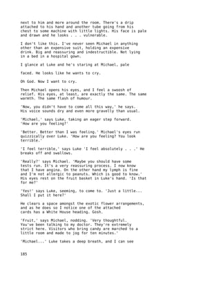 next to him and more around the room. There's a drip
attached to his hand and another tube going from his
chest to some machine with little lights. His face is pale
and drawn and he looks . . . vulnerable.

I don't like this. I've never seen Michael in anything
other than an expensive suit, holding an expensive
drink. Big and reassuring and indestructible. Not lying
in a bed in a hospital gown.

I glance at Luke and he's staring at Michael, pale

faced. He looks like he wants to cry.

Oh God. Now I want to cry.

Then Michael opens his eyes, and I feel a swoosh of
relief. His eyes, at least, are exactly the same. The same
warmth. The same flash of humour.

'Now, you didn't have to come all this way,' he says.
His voice sounds dry and even more gravelly than usual.

'Michael,' says Luke, taking an eager step forward.
'How are you feeling?'

'Better. Better than I was feeling.' Michael's eyes run
quizzically over Luke. 'How are you feeling? You look
terrible.'

'I feel terrible,' says Luke 'I feel absolutely . . .' He
breaks off and swallows.

'Really?' says Michael. 'Maybe you should have some
tests run. It's a very reassuring process. I now know
that I have angina. On the other hand my lymph is fine
and I'm not allergic to peanuts. Which is good to know.'
His eyes rest on the fruit basket in Luke's hand. 'Is that
for me?'

'Yes!' says Luke, seeming, to come to. 'Just a little...
Shall I put it here?'

He clears a space amongst the exotic flower arrangements,
and as he does so I notice one of the attached
cards has a White House heading. Gosh.

'Fruit,' says Michael, nodding. 'Very thoughtful.
You've been talking to my doctor. They're extremely
strict here. Visitors who bring candy are marched to a
little room and made to jog for ten minutes.'

'Michael...' Luke takes a deep breath, and I can see


185
 